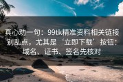 真心劝一句：99tk精准资料相关链接别乱点，尤其是‘立即下载’按钮：域名、证书、签名先核对