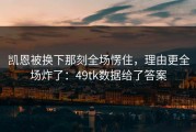 凯恩被换下那刻全场愣住，理由更全场炸了：49tk数据给了答案