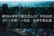 被99tk诱导下载后怎么办？手机自检的7个步骤：一句话：先停手再处理
