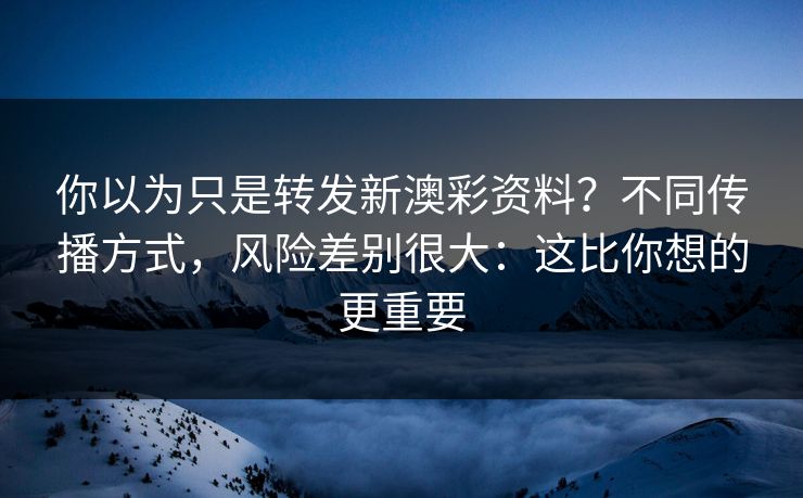 你以为只是转发新澳彩资料？不同传播方式，风险差别很大：这比你想的更重要