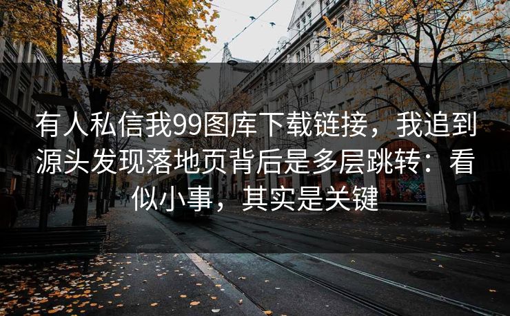 有人私信我99图库下载链接，我追到源头发现落地页背后是多层跳转：看似小事，其实是关键