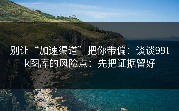 别让“加速渠道”把你带偏：谈谈99tk图库的风险点：先把证据留好