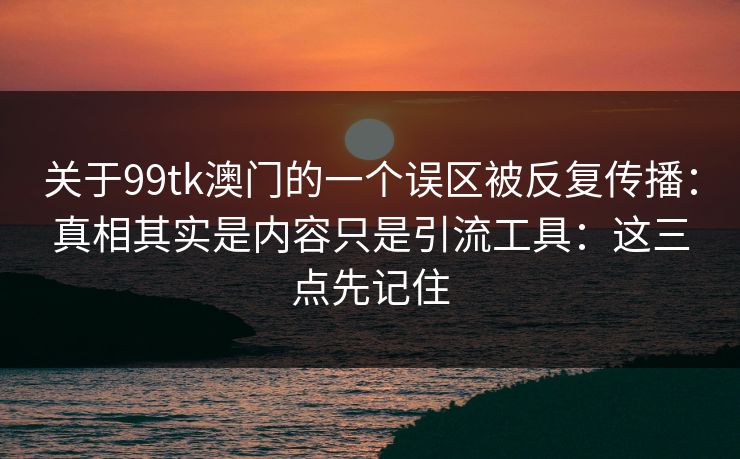 关于99tk澳门的一个误区被反复传播：真相其实是内容只是引流工具：这三点先记住