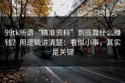 99tk所谓“精准资料”到底靠什么赚钱？用逻辑讲清楚：看似小事，其实是关键