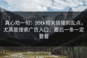 真心劝一句：99tk相关链接别乱点，尤其是搜索广告入口：最后一条一定要看