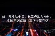我一开始还不信：我差点因为kaiyun中国官网踩坑，真正关键在这
