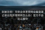 别被忽悠！华体会体育官网设备登录记录出现异常跳转怎么办！官方不会这么催你