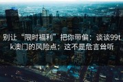 别让“限时福利”把你带偏：谈谈99tk澳门的风险点：这不是危言耸听