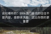 说句难听的：99tk澳门最坑的往往不是内容，是群体洗脑：这比你想的更重要