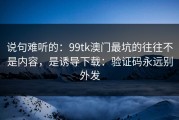 说句难听的：99tk澳门最坑的往往不是内容，是诱导下载：验证码永远别外发