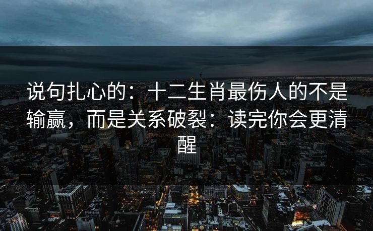 说句扎心的：十二生肖最伤人的不是输赢，而是关系破裂：读完你会更清醒