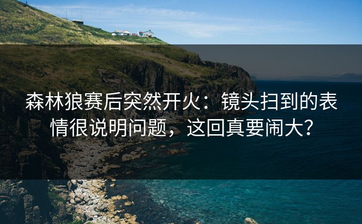 森林狼赛后突然开火：镜头扫到的表情很说明问题，这回真要闹大？