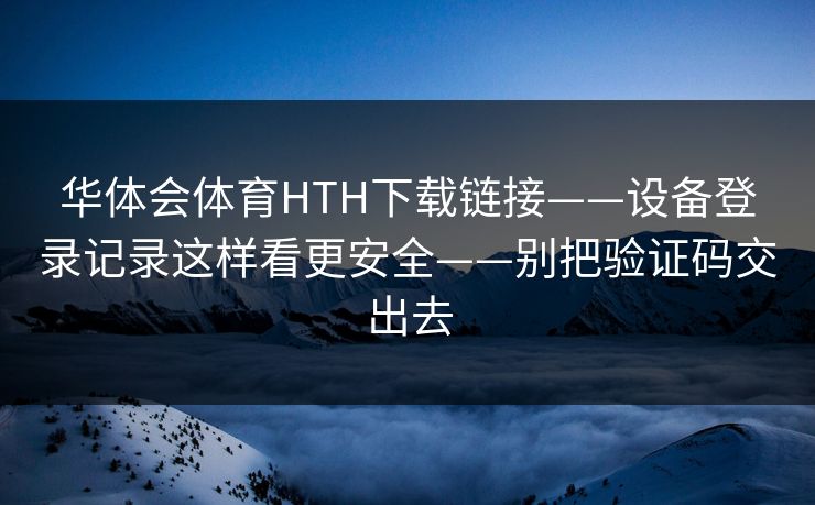 华体会体育HTH下载链接——设备登录记录这样看更安全——别把验证码交出去