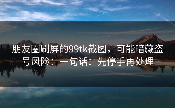 朋友圈刷屏的99tk截图，可能暗藏盗号风险：一句话：先停手再处理