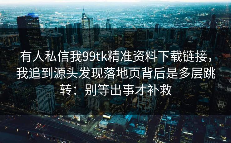 有人私信我99tk精准资料下载链接，我追到源头发现落地页背后是多层跳转：别等出事才补救