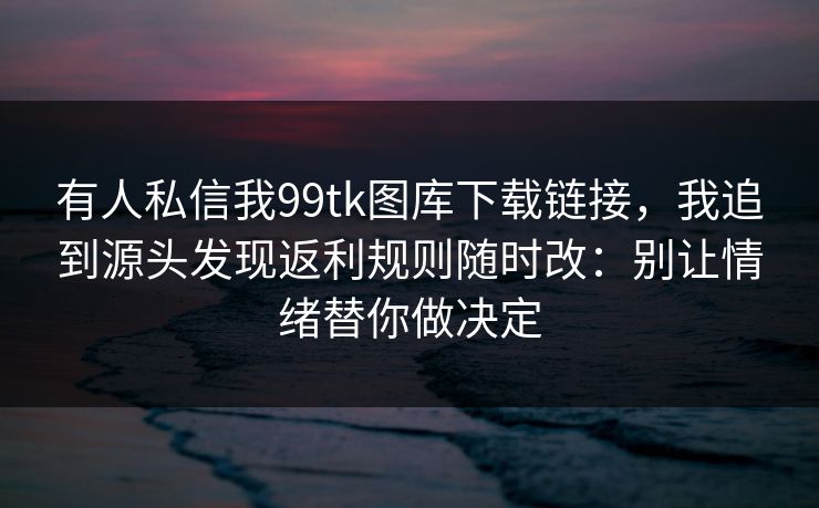 有人私信我99tk图库下载链接，我追到源头发现返利规则随时改：别让情绪替你做决定