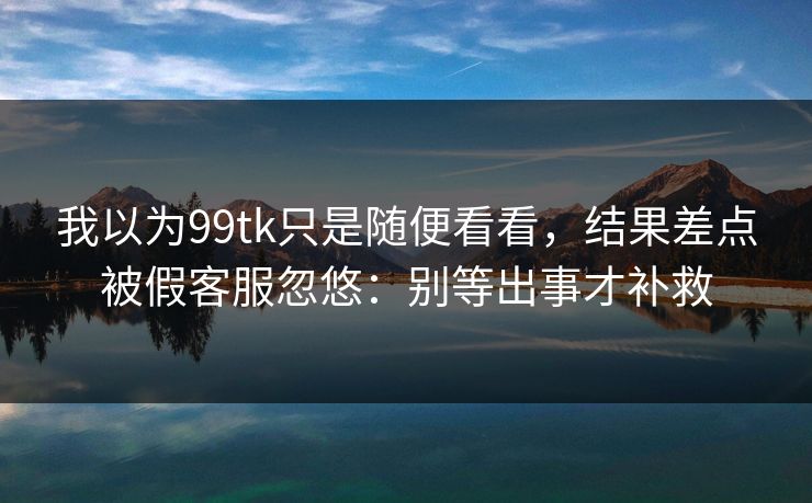 我以为99tk只是随便看看，结果差点被假客服忽悠：别等出事才补救