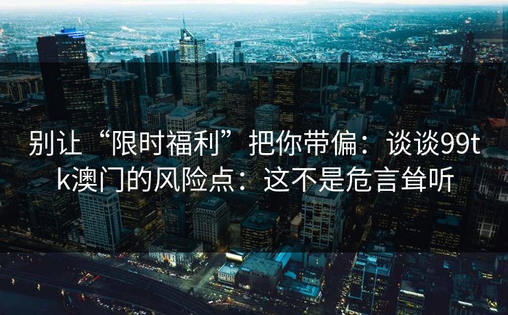 别让“限时福利”把你带偏：谈谈99tk澳门的风险点：这不是危言耸听