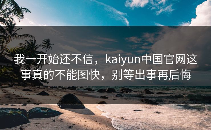 我一开始还不信，kaiyun中国官网这事真的不能图快，别等出事再后悔