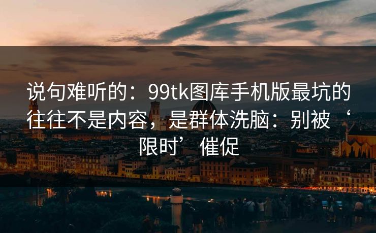 说句难听的：99tk图库手机版最坑的往往不是内容，是群体洗脑：别被‘限时’催促