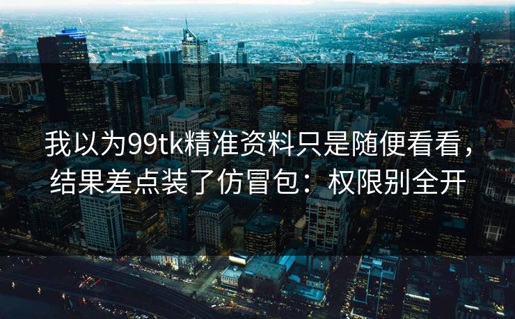 我以为99tk精准资料只是随便看看，结果差点装了仿冒包：权限别全开