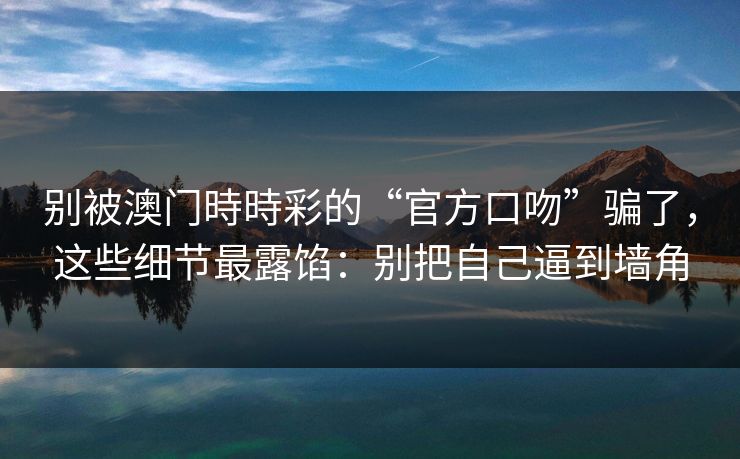 别被澳门時時彩的“官方口吻”骗了，这些细节最露馅：别把自己逼到墙角