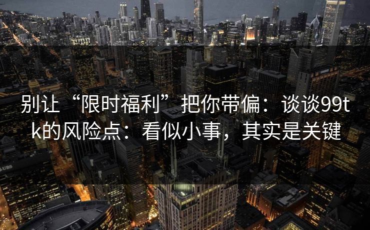 别让“限时福利”把你带偏：谈谈99tk的风险点：看似小事，其实是关键