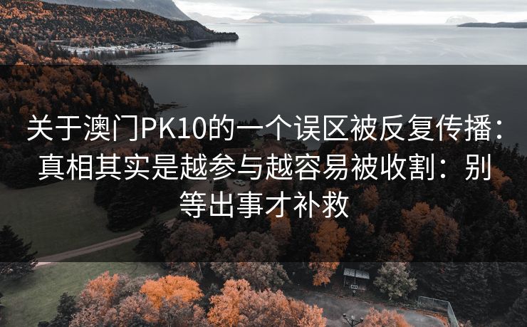 关于澳门PK10的一个误区被反复传播：真相其实是越参与越容易被收割：别等出事才补救