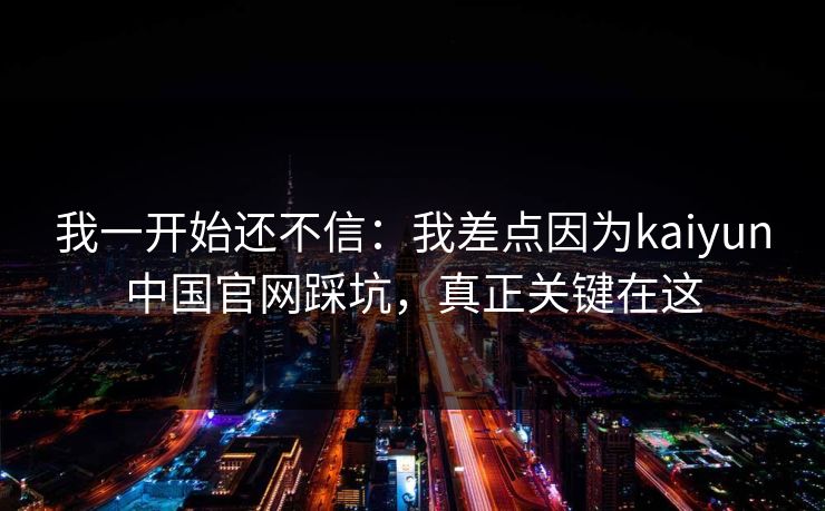 我一开始还不信：我差点因为kaiyun中国官网踩坑，真正关键在这
