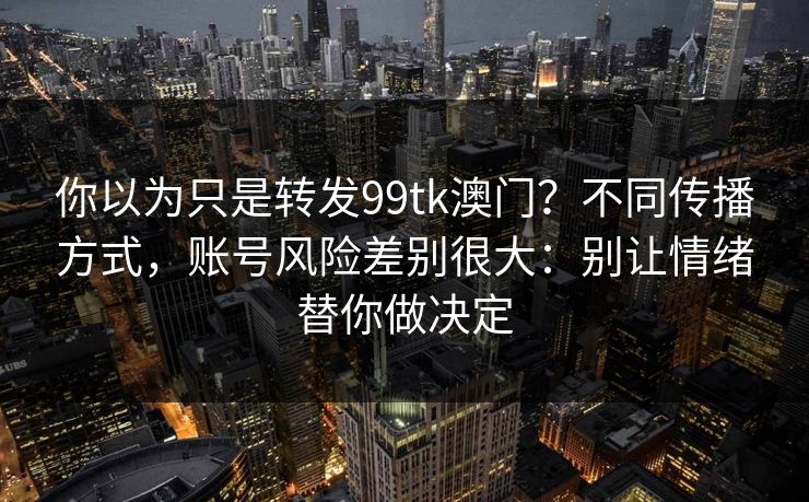 你以为只是转发99tk澳门？不同传播方式，账号风险差别很大：别让情绪替你做决定