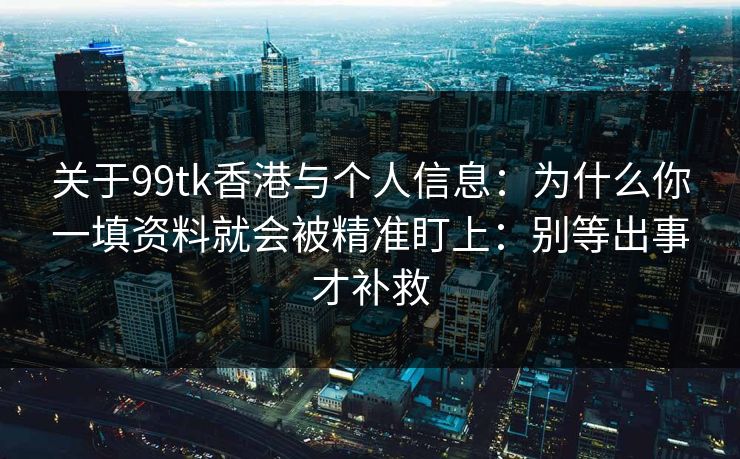关于99tk香港与个人信息：为什么你一填资料就会被精准盯上：别等出事才补救