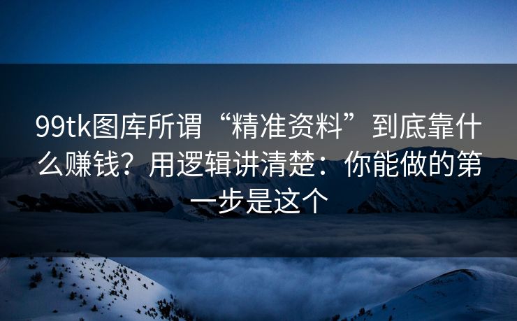 99tk图库所谓“精准资料”到底靠什么赚钱？用逻辑讲清楚：你能做的第一步是这个